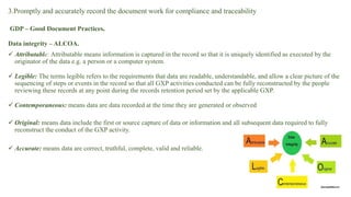 3.Promptly and accurately record the document work for compliance and traceability
GDP – Good Document Practices.
Data integrity – ALCOA.
 Attributable: Attributable means information is captured in the record so that it is uniquely identified as executed by the
originator of the data e.g. a person or a computer system.
 Legible: The terms legible refers to the requirements that data are readable, understandable, and allow a clear picture of the
sequencing of steps or events in the record so that all GXP activities conducted can be fully reconstructed by the people
reviewing these records at any point during the records retention period set by the applicable GXP.
 Contemporaneous: means data are data recorded at the time they are generated or observed
 Original: means data include the first or source capture of data or information and all subsequent data required to fully
reconstruct the conduct of the GXP activity.
 Accurate: means data are correct, truthful, complete, valid and reliable.
 