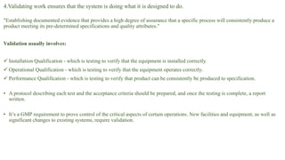 4.Validating work ensures that the system is doing what it is designed to do.
"Establishing documented evidence that provides a high degree of assurance that a specific process will consistently produce a
product meeting its pre-determined specifications and quality attributes."
Validation usually involves:
 Installation Qualification - which is testing to verify that the equipment is installed correctly.
 Operational Qualification - which is testing to verify that the equipment operates correctly.
 Performance Qualification - which is testing to verify that product can be consistently be produced to specification.
• A protocol describing each test and the acceptance criteria should be prepared, and once the testing is complete, a report
written.
• It’s a GMP requirement to prove control of the critical aspects of certain operations. New facilities and equipment, as well as
significant changes to existing systems, require validation.
 