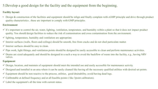 5.Develop a good design for the facility and the equipment from the beginning.
Facility layout:
• Design & construction of the facilities and equipment should be inlign and finally complain with cGMP principle and drive through product
quality characteristics , these are important to comply with GMP principles.
Environment
 It’s important to control the air, water, lighting, ventilation, temperature, and humidity within a plant so that it does not impact product
quality. You should design facilities to reduce the risk of contamination and cross contamination from the environment.
 lighting, temperature, humidity and ventilation are appropriate.
 Interior surfaces (walls, floors and ceilings) should be smooth, free from cracks and do not shed particulate matter.
 Interior surfaces should be easy to clean.
 Pipe work, light fittings, and ventilation points should be designed be easily accessible to clean and perform maintenance activities.
 Drains are sized adequately and should be designed in a such a way to avoid the backflow of waste into the facility, e.g., having NRV
valves.
Equipment
 Design, location, and maintain of equipment should meet the intended use and easily accessible for maintenance activity.
 Designed and installed in an area where it can be easily cleaned like having all the necessary qualified utilities with desired set points.
 Equipment should be non reactive to the process, utilities, good drainability, avoid having dead legs.
 Calibratable at defined frequency and at all feasible points ( like 3point calibration).
 Label the equipment's all the time with current status.
 