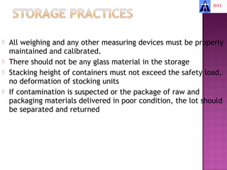    All weighing and any other measuring devices must be properly
    maintained and calibrated.
   There should not be any glass material in the storage
   Stacking height of containers must not exceed the safety load,
    no deformation of stocking units
   If contamination is suspected or the package of raw and
    packaging materials delivered in poor condition, the lot should
    be separated and returned
 