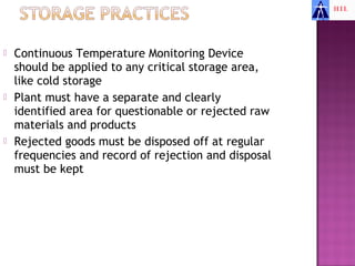    Continuous Temperature Monitoring Device
    should be applied to any critical storage area,
    like cold storage
   Plant must have a separate and clearly
    identified area for questionable or rejected raw
    materials and products
   Rejected goods must be disposed off at regular
    frequencies and record of rejection and disposal
    must be kept
 