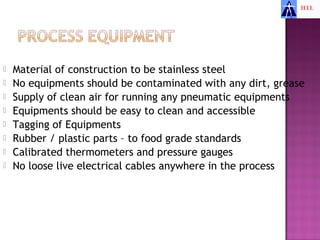    Material of construction to be stainless steel
   No equipments should be contaminated with any dirt, grease
   Supply of clean air for running any pneumatic equipments
   Equipments should be easy to clean and accessible
   Tagging of Equipments
   Rubber / plastic parts – to food grade standards
   Calibrated thermometers and pressure gauges
   No loose live electrical cables anywhere in the process
 