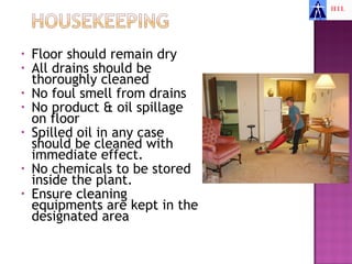 •   Floor should remain dry
•   All drains should be
    thoroughly cleaned
•   No foul smell from drains
•   No product & oil spillage
    on floor
•   Spilled oil in any case
    should be cleaned with
    immediate effect.
•   No chemicals to be stored
    inside the plant.
•   Ensure cleaning
    equipments are kept in the
    designated area
 