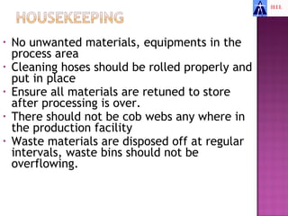 •   No unwanted materials, equipments in the
    process area
•   Cleaning hoses should be rolled properly and
    put in place
•   Ensure all materials are retuned to store
    after processing is over.
•   There should not be cob webs any where in
    the production facility
•   Waste materials are disposed off at regular
    intervals, waste bins should not be
    overflowing.
 