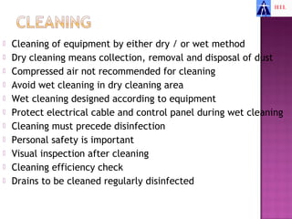    Cleaning of equipment by either dry / or wet method
   Dry cleaning means collection, removal and disposal of dust
   Compressed air not recommended for cleaning
   Avoid wet cleaning in dry cleaning area
   Wet cleaning designed according to equipment
   Protect electrical cable and control panel during wet cleaning
   Cleaning must precede disinfection
   Personal safety is important
   Visual inspection after cleaning
   Cleaning efficiency check
   Drains to be cleaned regularly disinfected
 