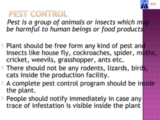 Pest is a group of animals or insects which may
    be harmful to human beings or food products.

   Plant should be free form any kind of pest and
    insects like house fly, cockroaches, spider, moths,
    cricket, weevils, grasshopper, ants etc.
   There should not be any rodents, lizards, birds,
    cats inside the production facility.
   A complete pest control program should be inside
    the plant.
   People should notify immediately in case any
    trace of infestation is visible inside the plant
 