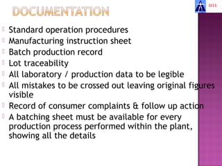    Standard operation procedures
   Manufacturing instruction sheet
   Batch production record
   Lot traceability
   All laboratory / production data to be legible
   All mistakes to be crossed out leaving original figures
    visible
   Record of consumer complaints & follow up action
   A batching sheet must be available for every
    production process performed within the plant,
    showing all the details
 