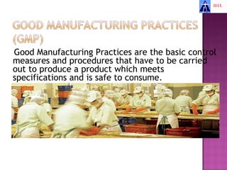 Good Manufacturing Practices are the basic control
measures and procedures that have to be carried
out to produce a product which meets
specifications and is safe to consume.
 