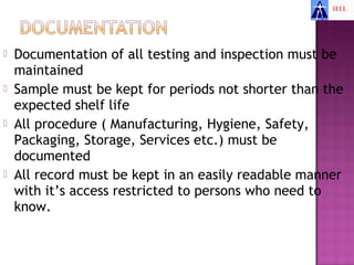    Documentation of all testing and inspection must be
    maintained
   Sample must be kept for periods not shorter than the
    expected shelf life
   All procedure ( Manufacturing, Hygiene, Safety,
    Packaging, Storage, Services etc.) must be
    documented
   All record must be kept in an easily readable manner
    with it’s access restricted to persons who need to
    know.
 
