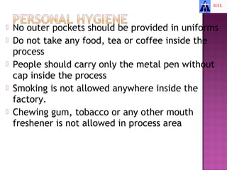    No outer pockets should be provided in uniforms
   Do not take any food, tea or coffee inside the
    process
   People should carry only the metal pen without
    cap inside the process
   Smoking is not allowed anywhere inside the
    factory.
   Chewing gum, tobacco or any other mouth
    freshener is not allowed in process area
 