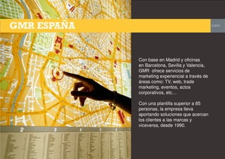 Con base en Madrid y oficinas
en Barcelona, Sevilla y Valencia,
GMR ofrece servicios de
marketing experiencial a través de
áreas como: TV, web, trade
marketing, eventos, actos
corporativos, etc…
Con una plantilla superior a 85
personas, la empresa lleva
aportando soluciones que acercan
los clientes a las marcas y
viceversa, desde 1990.
 