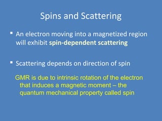 Spins and Scattering
 An electron moving into a magnetized region
will exhibit spin-dependent scattering
 Scattering depends on direction of spin
GMR is due to intrinsic rotation of the electron
that induces a magnetic moment – the
quantum mechanical property called spin
 