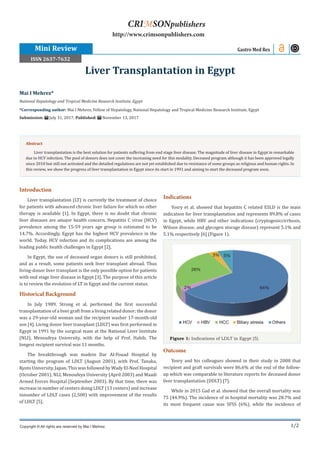 1/2
Introduction
Liver transplantation (LT) is currently the treatment of choice
for patients with advanced chronic liver failure for which no other
therapy is available [1]. In Egypt, there is no doubt that chronic
liver diseases are amajor health concern. Hepatitis C virus (HCV)
prevalence among the 15-59 years age group is estimated to be
14.7%. Accordingly, Egypt has the highest HCV prevalence in the
world. Today, HCV infection and its complications are among the
leading public health challenges in Egypt [2].
In Egypt, the use of deceased organ donors is still prohibited,
and as a result, some patients seek liver transplant abroad. Thus
living-donor liver transplant is the only possible option for patients
with end stage liver disease in Egypt [3]. The purpose of this article
is to review the evolution of LT in Egypt and the current status.
Historical Background
In July 1989, Strong et al. performed the first successful
transplantation of a liver graft from a living related donor; the donor
was a 29-year-old woman and the recipient washer 17-month-old
son [4]. Living donor liver transplant (LDLT) was first performed in
Egypt in 1991 by the surgical team at the National Liver Institute
(NLI), Menoufeya University, with the help of Prof. Habib. The
longest recipient survival was 11 months.
The breakthrough was madein Dar Al-Fouad Hospital by
starting the program of LDLT (August 2001), with Prof. Tanaka,
Kyoto University, Japan. This was followed by Wady El-Neel Hospital
(October 2001), NLI, Menoufeya University (April 2003) and Maadi
Armed Forces Hospital (September 2003). By that time, there was
increase in number of centers doing LDLT (13 centers) and increase
innumber of LDLT cases (2,500) with improvement of the results
of LDLT [5].
Indications
Yosry et al. showed that hepatitis C related ESLD is the main
indication for liver transplantation and represents 89.8% of cases
in Egypt, while HBV and other indications (cryptogeniccirrhosis,
Wilson disease, and glycogen storage disease) represent 5.1% and
5.1% respectively [6] (Figure 1).
Figure 1: Indications of LDLT in Egypt [5].
Outcome
Yosry and his colleagues showed in their study in 2008 that
recipient and graft survivals were 86.6% at the end of the follow-
up which was comparable to literature reports for deceased donor
liver transplantation (DDLT) [7].
While in 2015 Gad et al. showed that the overall mortality was
75 (44.9%). The incidence of in hospital mortality was 28.7% and
its most frequent cause was SFSS (6%), while the incidence of
Mai I Mehrez*
National Hepatology and Tropical Medicine Research Institute, Egypt
*Corresponding author: Mai I Mehrez, Fellow of Hepatology, National Hepatology and Tropical Medicine Research Institute, Egypt
Submission: July 31, 2017; Published: November 13, 2017
Liver Transplantation in Egypt
Mini Review Gastro Med Res
Copyright © All rights are reserved by Mai I Mehrez.
CRIMSONpublishers
http://www.crimsonpublishers.com
Abstract
Liver transplantation is the best solution for patients suffering from end stage liver disease. The magnitude of liver disease in Egypt in remarkable
due to HCV infection. The pool of donors does not cover the increasing need for this modality. Deceased program although it has been approved legally
since 2010 but still not activated and the detailed regulations are not yet established due to resistance of some groups as religious and human rights. In
this review, we show the progress of liver transplantation in Egypt since its start in 1991 and aiming to start the deceased program soon.
ISSN 2637-7632
 