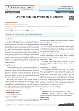 Gastro Med Res Copyright © Dr. Rimjhim Shrivastava
Volume 1 - Issue - 5
Introduction
Cyclic vomiting is considered a variant of migraine, first
described by Gee in 1881[1]. Cyclic vomiting syndrome (CVS) is a
disorder characterized by recurrent, discrete, self-limited episodes
of vomiting and is defined by symptom-based criteria and the
absence of positive laboratory, radiographic, and endoscopic testing
[2]. The attacks of vomiting are interspersed with normal periods.
The duration of vomiting episodes is from hours to days, with
spontaneous resolution if left untreated. The episodic occurrence of
emesis may be precipitated by stress and fatigue. The attacks begin
in childhood and often wane in frequency with progression into
young and middle adult life [3].The differential diagnoses include
idiopathic CVS, gastrointestinal disorders, and extraintestinal
disorders, including brain stem neoplasm, abdominal epilepsy, and
metabolic disorders.
Etiopathogenesis
The etio-pathogenesis remain unknown but there appears to
be a strong link between CVS and migraine, based upon similarities
in symptoms, common coexistence of both conditions in the same
individual, a high family prevalence of migraine in patients with
CVS, and the effectiveness of antimigraine therapy [4]. Proposed
mechanisms by which CVS occurs are based primarily on clinical
observations of CVS and related conditions.
Mitochondrial gene mutations, stress induced release of
cotropin-releasing-factor resulting in secretion ofACTH, thereby
activating the hypophyseal-pituitary-adrenal axis (HPA) and the
stress response, gastrointestinal motility disorders ,sympathetic
hype-responsivity and autonomic dysfunction, genetic associations,
food allergy are some of the suggested etiologies[5].
Clinical Features of CVS [5]
The interepisodic phase
It is more or less symptom free.
The prodromal phase
The patient senses the approach of an episode during thisphase
but is still able to take and retain oral medications. Prodromal
symptoms consist of nausea, lethargy, anorexia, pallor, abdominal
pain etc. A migraine-like visual aura is rare.
The vomiting phase
It is characterized by intense, persistent nausea, vomiting,
retching, and other symptoms. The symptoms are overwhelming
andcompletelyincapacitating. Themaximum frequencyofvomiting
may be more than 10 times per hour.
Signs and symptoms of an intense stress response are common,
including increased heart rate and blood pressure, drenching
diaphoresis, minor loose stooling, low-grade fever etc.
The recovery phase
It begins as soon as nausea remits and ends when the patient
has recovered appetite, strength, and body weight lost during the
vomiting phase.
Frequency of CVS Episodes
The frequency of CVS episodes ranges from 1 to 70 episodes
per year with an average of 12 episodes a year. Patients with
uncomplicated CVS are asymptomatic between episodes; attacks
have an “on-off” pattern. About half of the patients have fairly
regular recurrences that are more or less predictable. Each episode
tends to be stereotypical and characteristic for each patient in
terms of time of onset, intensity, episode duration, and associated
symptoms.Vomitingtypicallybeginseitherduringthenight,waking
the patient from sleep, or occurs in the morning; nevertheless,
some patient have variable times of onset [5].
Precipitating Factors for CVS[6]
Stress
Physical:infections, sleep deprivation, exercise, trauma
Emotional: holidays, birthdays, family vacations,
festivals,school camps, examinations, familial conflicts, anxiety
Menstruation
Food allergies
Rimjhim Shrivastava*
Pediatric Gastroenterologist and Hepatologist, India
*Corresponding author: Dr. Rimjhim Shrivastava, Pediatric Gastroenterologist and Hepatologist,Ekta Institute of Child Health, New Shanti Nagar,
Raipur, Chhattisgarh, India
Submission: December 18, 2017 ; Published: June 27, 2018
Cyclical Vomiting Syndrome in Children
Review Article
Gastroenterology
Medicine & ResearchC CRIMSON PUBLISHERS
Wings to the Research
1/3Copyright © All rights are reserved by Dr. Rimjhim Shrivastava.
Keywords: Cyclical vomiting syndrome; Endoscopy; Propranolol; Amytriptiline
ISSN 2637-7632
 