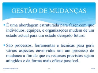 § É uma abordagem estruturada para fazer com que
indivíduos, equipes, e organizações mudem de um
estado actual para um estado desejado futuro.
§ São processos, ferramentas e técnicas para gerir
vários aspectos envolvidos em um processo de
mudança a fim de que os recursos previstos sejam
atingidos e da forma mais eficaz possível.
GESTÃO DE MUDANÇAS
2/16/16	
  HERMENEGILDO	
  NOVELA	
   10	
  
 