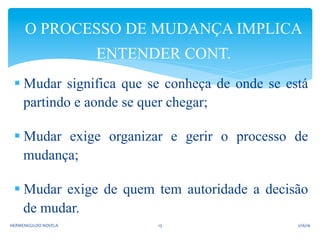 § Mudar significa que se conheça de onde se está
partindo e aonde se quer chegar;
§ Mudar exige organizar e gerir o processo de
mudança;
§ Mudar exige de quem tem autoridade a decisão
de mudar.
O PROCESSO DE MUDANÇA IMPLICA
ENTENDER CONT.
2/16/16	
  HERMENEGILDO	
  NOVELA	
   13	
  
 