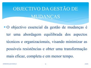 § O objectivo essencial da gestão de mudanças é
ter uma abordagem equilibrada dos aspectos
técnicos e organizacionais, visando minimizar as
possíveis resistências e obter uma transformação
mais eficaz, completa e em menor tempo.
OBJECTIVO DA GESTÃO DE
MUDANÇAS
2/16/16	
  HERMENEGILDO	
  NOVELA	
   14	
  
 