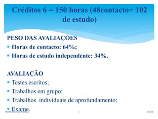 Créditos 6 = 150 horas (48contacto+ 102
de estudo)
PESO DAS AVALIAÇÕES
§  Horas de contacto: 64%;
§  Horas de estudo independente: 34%.
AVALIAÇÃO
§  Testes escritos;
§  Trabalhos em grupo;
§  Trabalhos individuais de aprofundamento;
§  Exame. 2/16/16	
  HERMENEGILDO	
  NOVELA	
   2	
  
 