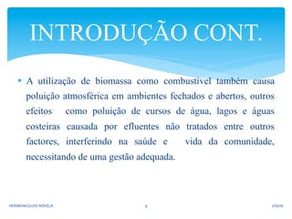 §  A utilização de biomassa como combustível também causa
poluição atmosférica em ambientes fechados e abertos, outros
efeitos como poluição de cursos de água, lagos e águas
costeiras causada por efluentes não tratados entre outros
factores, interferindo na saúde e vida da comunidade,
necessitando de uma gestão adequada.
INTRODUÇÃO CONT.
2/16/16	
  HERMENEGILDO	
  NOVELA	
   4	
  
 