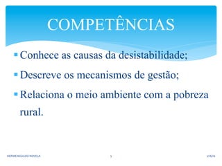 § Conhece as causas da desistabilidade;
§ Descreve os mecanismos de gestão;
§ Relaciona o meio ambiente com a pobreza
rural.
COMPETÊNCIAS
2/16/16	
  HERMENEGILDO	
  NOVELA	
   5	
  
 