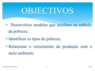 §  Desenvolver modelos que auxiliam na redução
da pobreza;
§ Identificar os tipos de pobreza;
§ Relacionar o crescimento da produção com o
meio ambiente.
OBJECTIVOS	
  
2/16/16	
  HERMENEGILDO	
  NOVELA	
   6	
  
 