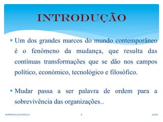 § Um dos grandes marcos do mundo contemporâneo
é o fenómeno da mudança, que resulta das
contínuas transformações que se dão nos campos
político, económico, tecnológico e filosófico.
§ Mudar passa a ser palavra de ordem para a
sobrevivência das organizações...
Introdução	
  
2/16/16	
  HERMENEGILDO	
  NOVELA	
   8	
  
 