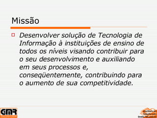 Missão Desenvolver solução de Tecnologia de Informação à instituições de ensino de todos os níveis visando contribuir para o seu desenvolvimento e auxiliando em seus processos e, conseqüentemente, contribuindo para o aumento de sua competitividade. 