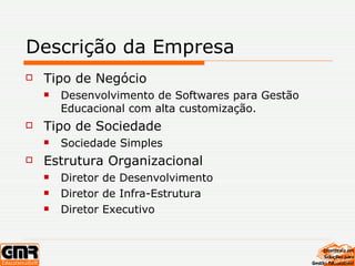 Descrição da Empresa Tipo de Negócio Desenvolvimento de Softwares para Gestão Educacional com alta customização. Tipo de Sociedade Sociedade Simples Estrutura Organizacional Diretor de Desenvolvimento Diretor de Infra-Estrutura Diretor Executivo 