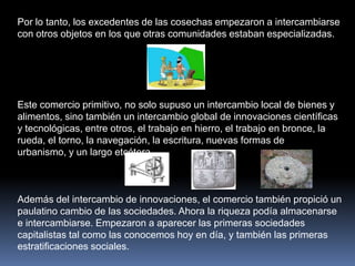 Por lo tanto, los excedentes de las cosechas empezaron a intercambiarse con otros objetos en los que otras comunidades estaban especializadas. Este comercio primitivo, no solo supuso un intercambio local de bienes y alimentos, sino también un intercambio global de innovaciones científicas y tecnológicas, entre otros, el trabajo en hierro, el trabajo en bronce, la rueda, el torno, la navegación, la escritura, nuevas formas de urbanismo, y un largo etcétera. Además del intercambio de innovaciones, el comercio también propició un paulatino cambio de las sociedades. Ahora la riqueza podía almacenarse e intercambiarse. Empezaron a aparecer las primeras sociedades capitalistas tal como las conocemos hoy en día, y también las primeras estratificaciones sociales.