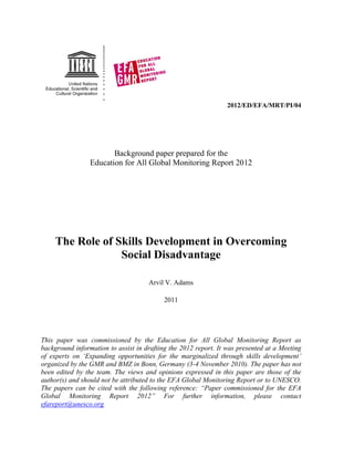 2012/ED/EFA/MRT/PI/04 
Background paper prepared for the 
Education for All Global Monitoring Report 2012 
The Role of Skills Development in Overcoming Social Disadvantage 
Arvil V. Adams 
2011 
This paper was commissioned by the Education for All Global Monitoring Report as background information to assist in drafting the 2012 report. It was presented at a Meeting of experts on „Expanding opportunities for the marginalized through skills development‟ organized by the GMR and BMZ in Bonn, Germany (3-4 November 2010). The paper has not been edited by the team. The views and opinions expressed in this paper are those of the author(s) and should not be attributed to the EFA Global Monitoring Report or to UNESCO. The papers can be cited with the following reference: “Paper commissioned for the EFA Global Monitoring Report 2012” For further information, please contact efareport@unesco.org 
 