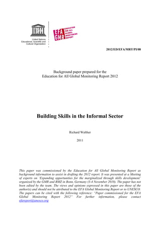 2012/ED/EFA/MRT/PI/08 
Background paper prepared for the 
Education for All Global Monitoring Report 2012 
Building Skills in the Informal Sector 
Richard Walther 
2011 
This paper was commissioned by the Education for All Global Monitoring Report as background information to assist in drafting the 2012 report. It was presented at a Meeting of experts on „Expanding opportunities for the marginalized through skills development‟ organized by the GMR and BMZ in Bonn, Germany (3-4 November 2010). The paper has not been edited by the team. The views and opinions expressed in this paper are those of the author(s) and should not be attributed to the EFA Global Monitoring Report or to UNESCO. The papers can be cited with the following reference: “Paper commissioned for the EFA Global Monitoring Report 2012” For further information, please contact efareport@unesco.org 
 