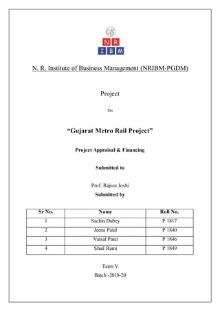 N. R. Institute of Business Management (NRIBM-PGDM)
Project
On
“Gujarat Metro Rail Project”
Project Appraisal & Financing
Submitted to
Prof. Rajsee Joshi
Submitted by
Term V
Batch -2018-20
Sr No. Name Roll No.
1 Sachin Dubey P 1817
2 Jeena Patel P 1840
3 Vatsal Patel P 1846
4 Shail Rami P 1849
 