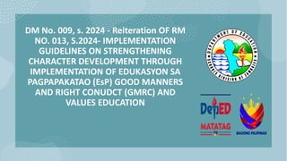 DM No. 009, s. 2024 - Reiteration OF RM
NO. 013, S.2024- IMPLEMENTATION
GUIDELINES ON STRENGTHENING
CHARACTER DEVELOPMENT THROUGH
IMPLEMENTATION OF EDUKASYON SA
PAGPAPAKATAO (EsP) GOOD MANNERS
AND RIGHT CONUDCT (GMRC) AND
VALUES EDUCATION
 