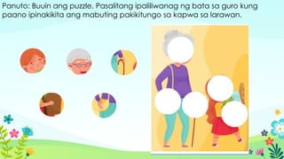 Panuto: Buuin ang puzzle. Pasalitang ipaliliwanag ng bata sa guro kung
paano ipinakikita ang mabuting pakikitungo sa kapwa sa larawan.
 