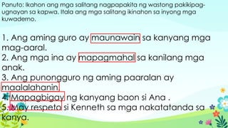 Panuto: Ikahon ang mga salitang nagpapakita ng wastong pakikipag-
ugnayan sa kapwa. Itala ang mga salitang ikinahon sa inyong mga
kuwaderno.
1. Ang aming guro ay maunawain sa kanyang mga
mag-aaral.
2. Ang mga ina ay mapagmahal sa kanilang mga
anak.
3. Ang punongguro ng aming paaralan ay
maalalahanin.
4. Mapagbigay ng kanyang baon si Ana .
5. May respeto si Kenneth sa mga nakatatanda sa
kanya.
 