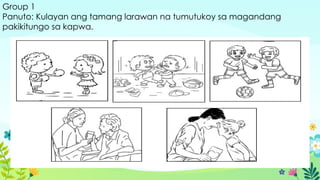 Group 1
Panuto: Kulayan ang tamang larawan na tumutukoy sa magandang
pakikitungo sa kapwa.
 