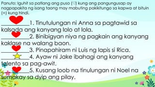 Panuto: Iguhit sa patlang ang puso ( ) kung ang pangungusap ay
♡
nagpapakita ng isang taong may mabuting pakikitungo sa kapwa at bituin
( ) kung hindi.
⭐
__________1. Tinutulungan ni Anna sa pagtawid sa
kalsada ang kanyang lolo at lola.
__________2. Binibigyan niya ng pagkain ang kanyang
kaklase na walang baon.
__________3. Pinapahiram ni Luis ng lapis si Rica.
__________4. Ayaw ni Jake ibahagi ang kanyang
talento sa pag-awit.
__________5. Kusang loob na tinulungan ni Noel na
sumakay sa dyip ang pilay.
 