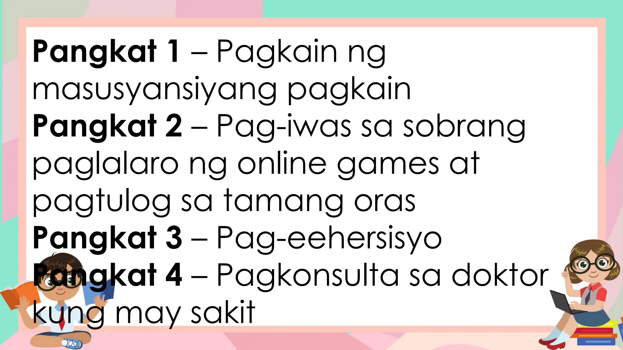 Pangkat 1 – Pagkain ng
masusyansiyang pagkain
Pangkat 2 – Pag-iwas sa sobrang
paglalaro ng online games at
pagtulog sa tamang oras
Pangkat 3 – Pag-eehersisyo
Pangkat 4 – Pagkonsulta sa doktor
kung may sakit
 