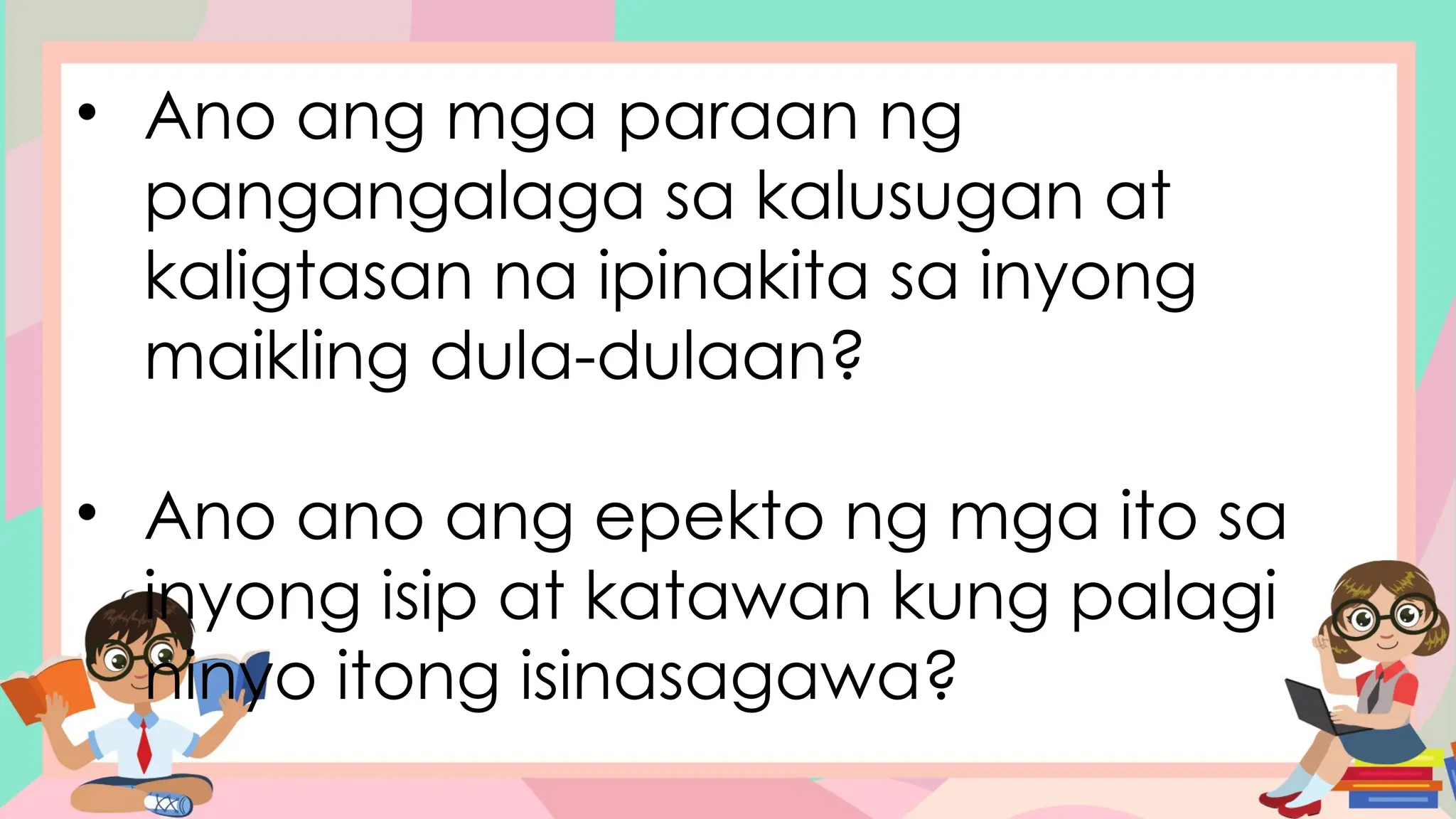 • Ano ang mga paraan ng
pangangalaga sa kalusugan at
kaligtasan na ipinakita sa inyong
maikling dula-dulaan?
• Ano ano ang epekto ng mga ito sa
inyong isip at katawan kung palagi
ninyo itong isinasagawa?
 