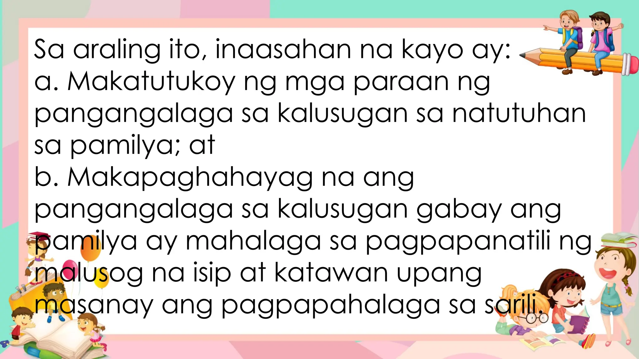 Sa araling ito, inaasahan na kayo ay:
a. Makatutukoy ng mga paraan ng
pangangalaga sa kalusugan sa natutuhan
sa pamilya; at
b. Makapaghahayag na ang
pangangalaga sa kalusugan gabay ang
pamilya ay mahalaga sa pagpapanatili ng
malusog na isip at katawan upang
masanay ang pagpapahalaga sa sarili.
 