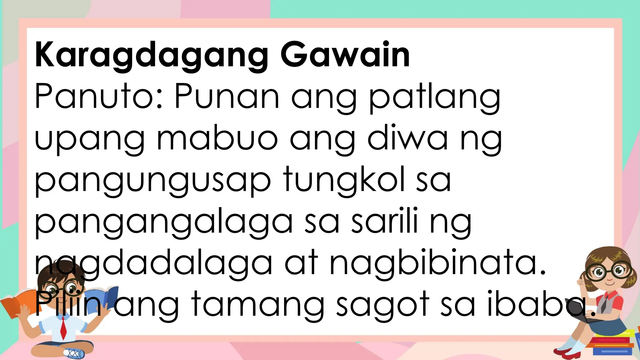 Karagdagang Gawain
Panuto: Punan ang patlang
upang mabuo ang diwa ng
pangungusap tungkol sa
pangangalaga sa sarili ng
nagdadalaga at nagbibinata.
Piliin ang tamang sagot sa ibaba.
 