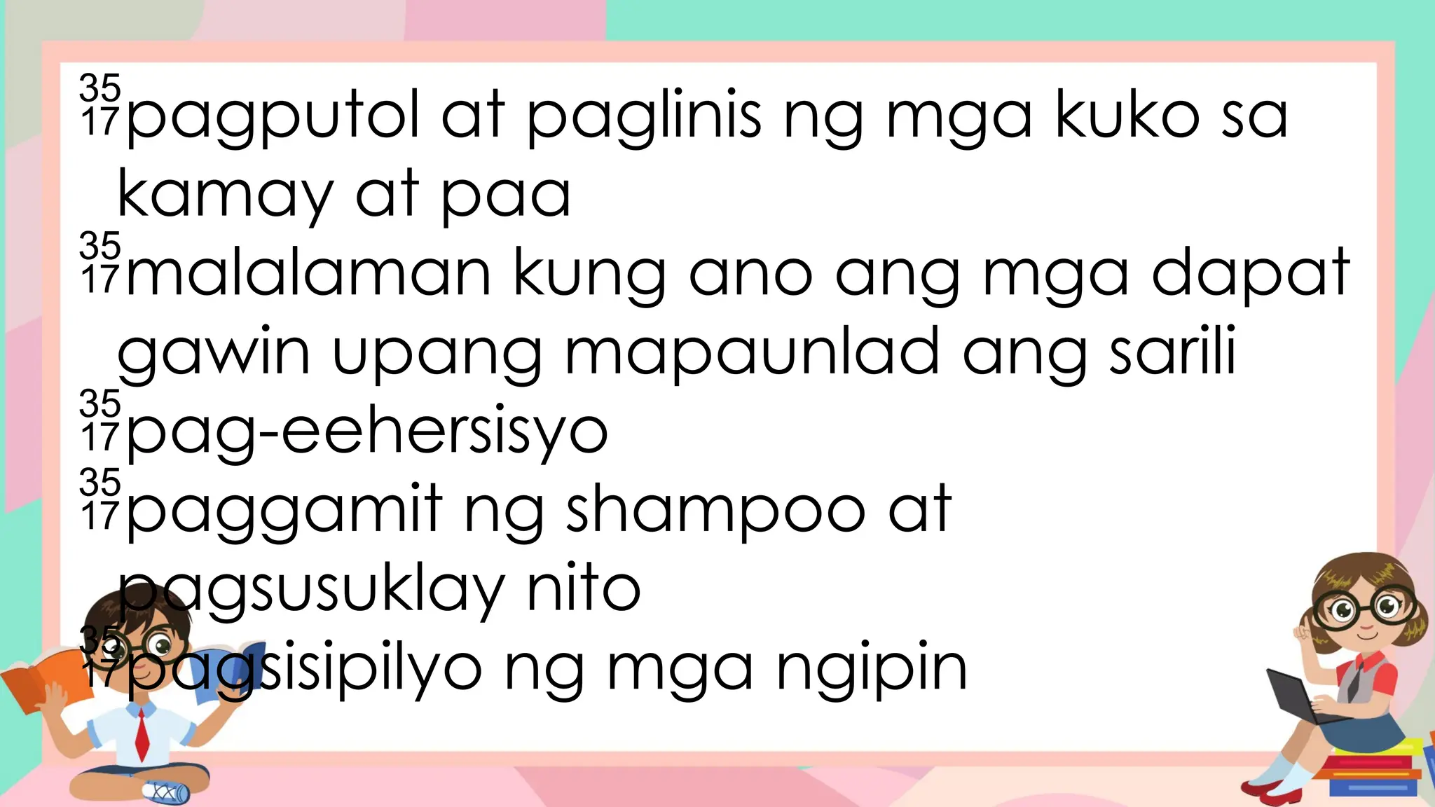 pagputol at paglinis ng mga kuko sa
kamay at paa
malalaman kung ano ang mga dapat
gawin upang mapaunlad ang sarili
pag-eehersisyo
paggamit ng shampoo at
pagsusuklay nito
pagsisipilyo ng mga ngipin
 