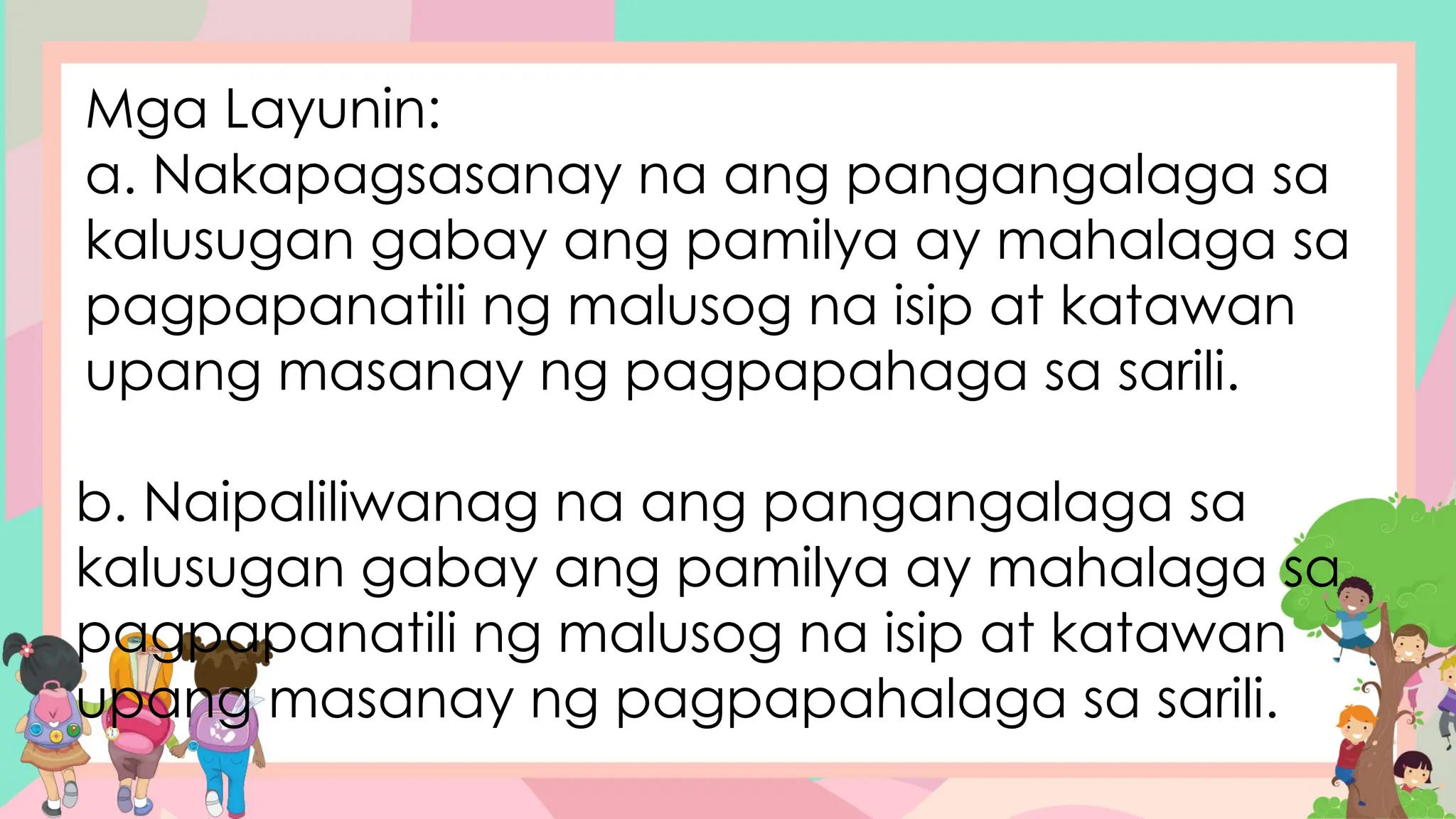 Mga Layunin:
a. Nakapagsasanay na ang pangangalaga sa
kalusugan gabay ang pamilya ay mahalaga sa
pagpapanatili ng malusog na isip at katawan
upang masanay ng pagpapahaga sa sarili.
b. Naipaliliwanag na ang pangangalaga sa
kalusugan gabay ang pamilya ay mahalaga sa
pagpapanatili ng malusog na isip at katawan
upang masanay ng pagpapahalaga sa sarili.
 