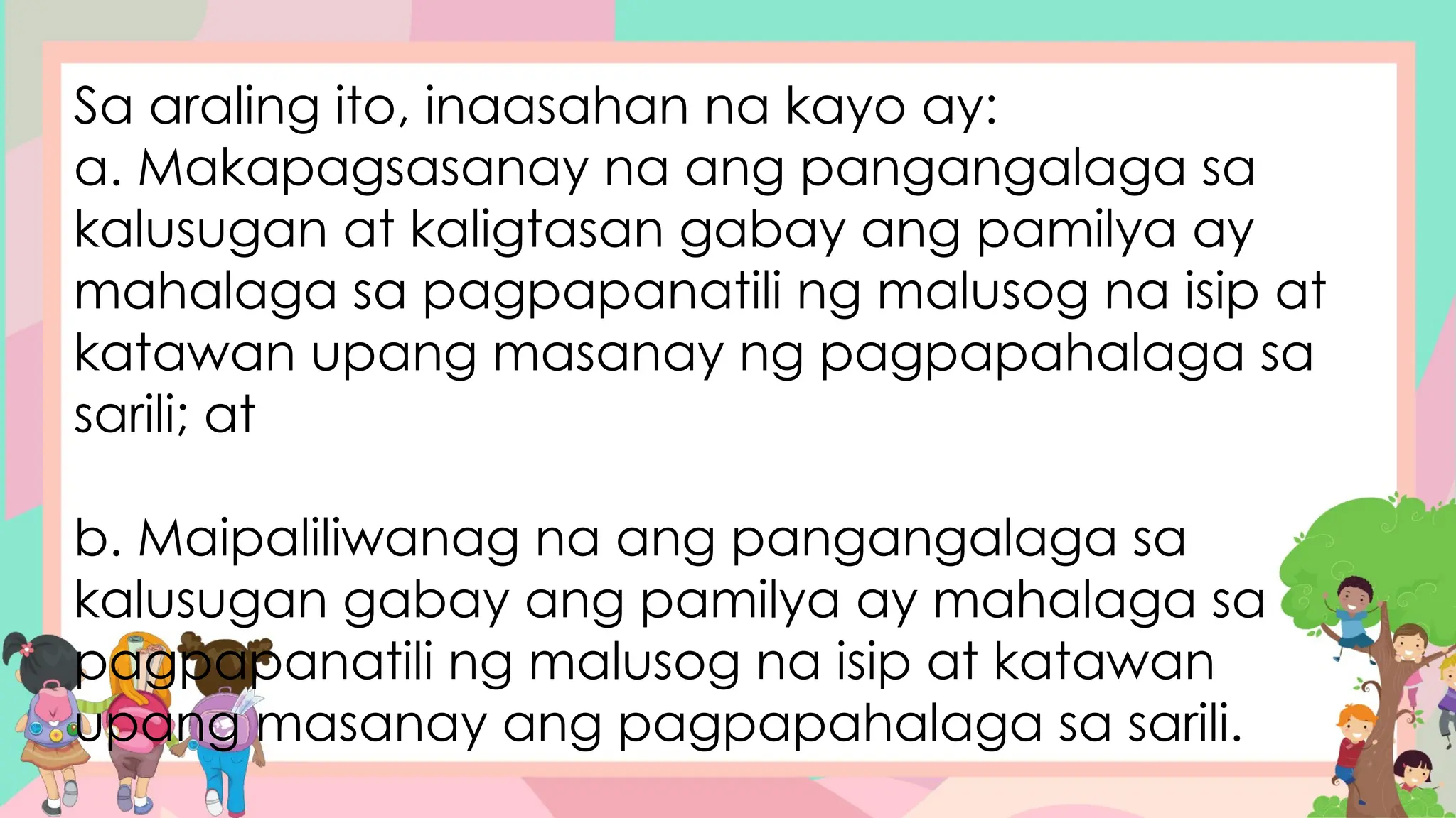 Sa araling ito, inaasahan na kayo ay:
a. Makapagsasanay na ang pangangalaga sa
kalusugan at kaligtasan gabay ang pamilya ay
mahalaga sa pagpapanatili ng malusog na isip at
katawan upang masanay ng pagpapahalaga sa
sarili; at
b. Maipaliliwanag na ang pangangalaga sa
kalusugan gabay ang pamilya ay mahalaga sa
pagpapanatili ng malusog na isip at katawan
upang masanay ang pagpapahalaga sa sarili.
 