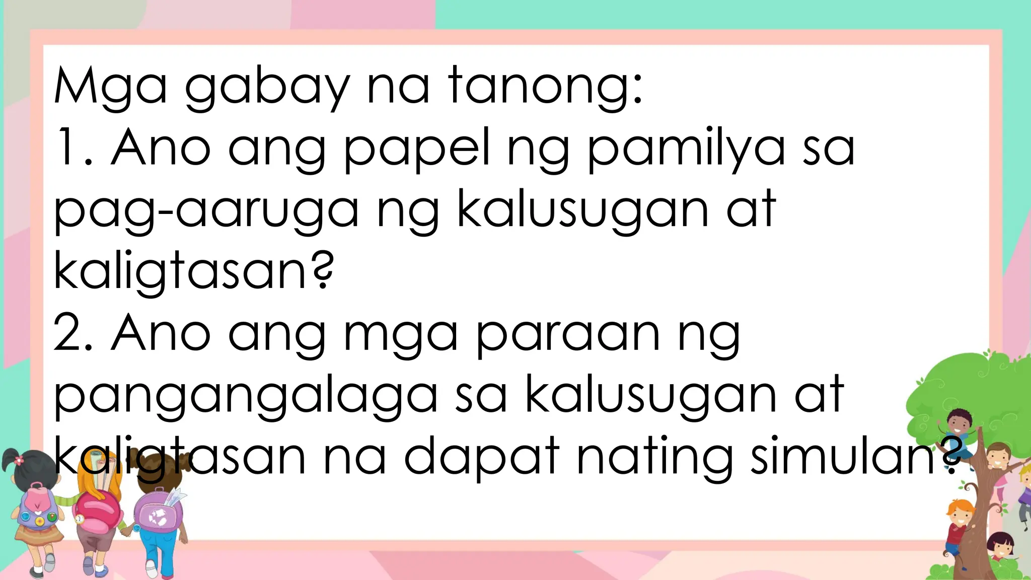 Mga gabay na tanong:
1. Ano ang papel ng pamilya sa
pag-aaruga ng kalusugan at
kaligtasan?
2. Ano ang mga paraan ng
pangangalaga sa kalusugan at
kaligtasan na dapat nating simulan?
 
