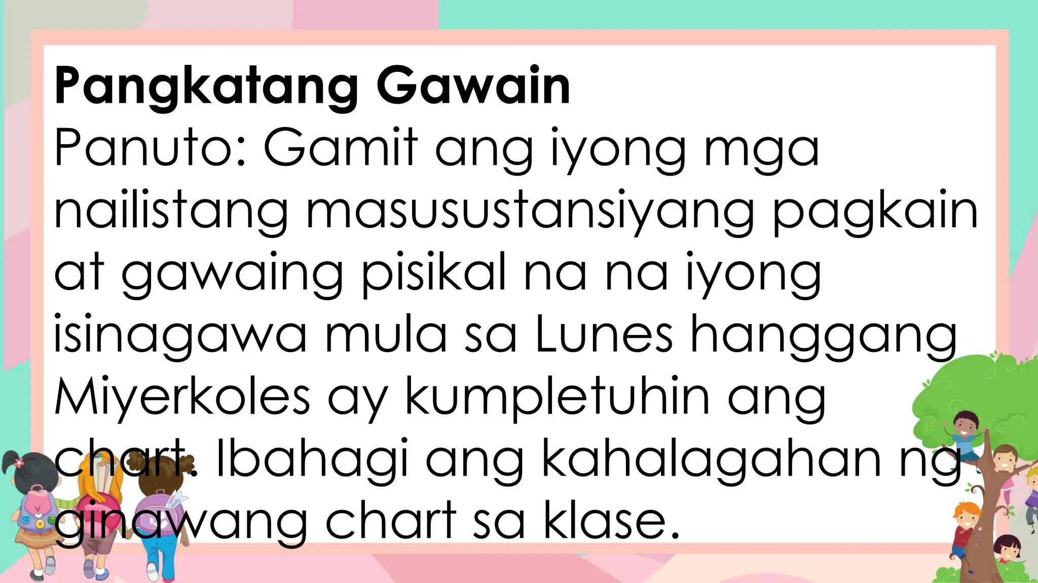 Pangkatang Gawain
Panuto: Gamit ang iyong mga
nailistang masusustansiyang pagkain
at gawaing pisikal na na iyong
isinagawa mula sa Lunes hanggang
Miyerkoles ay kumpletuhin ang
chart. Ibahagi ang kahalagahan ng
ginawang chart sa klase.
 