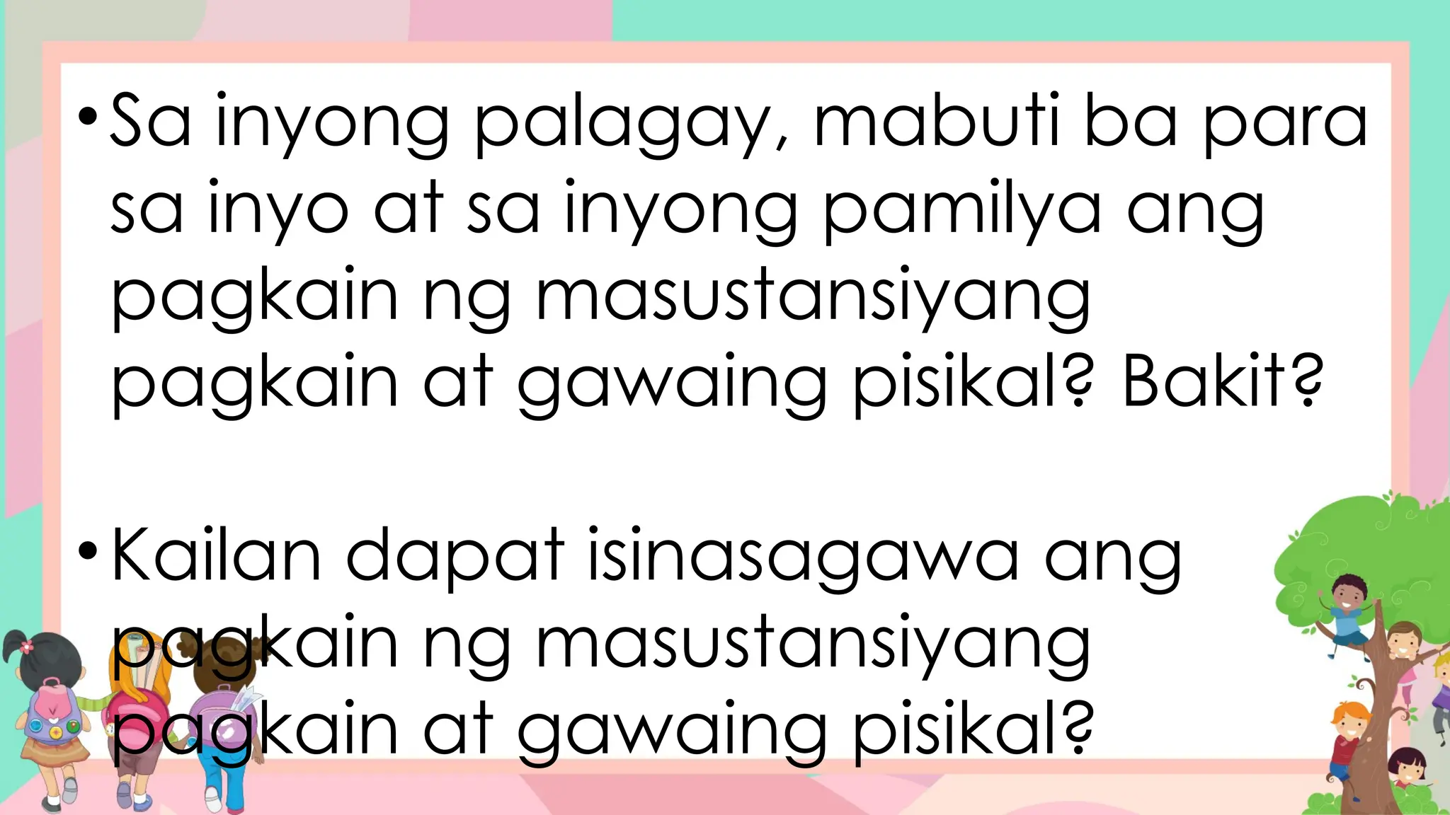 •Sa inyong palagay, mabuti ba para
sa inyo at sa inyong pamilya ang
pagkain ng masustansiyang
pagkain at gawaing pisikal? Bakit?
•Kailan dapat isinasagawa ang
pagkain ng masustansiyang
pagkain at gawaing pisikal?
 