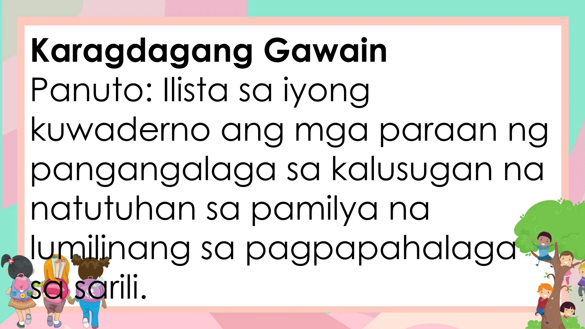Karagdagang Gawain
Panuto: Ilista sa iyong
kuwaderno ang mga paraan ng
pangangalaga sa kalusugan na
natutuhan sa pamilya na
lumilinang sa pagpapahalaga
sa sarili.
 