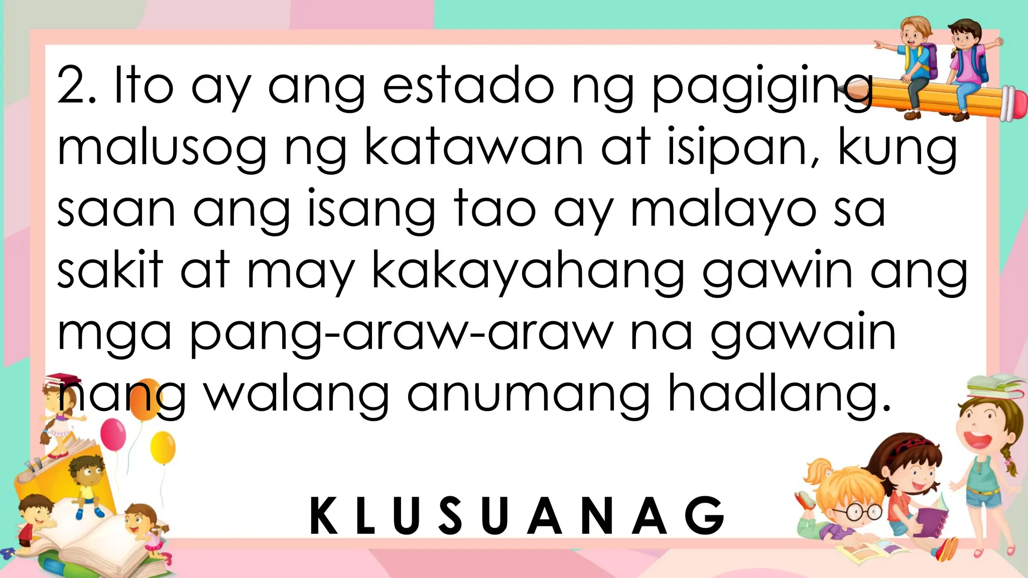 2. Ito ay ang estado ng pagiging
malusog ng katawan at isipan, kung
saan ang isang tao ay malayo sa
sakit at may kakayahang gawin ang
mga pang-araw-araw na gawain
nang walang anumang hadlang.
K L U S U A N A G
 
