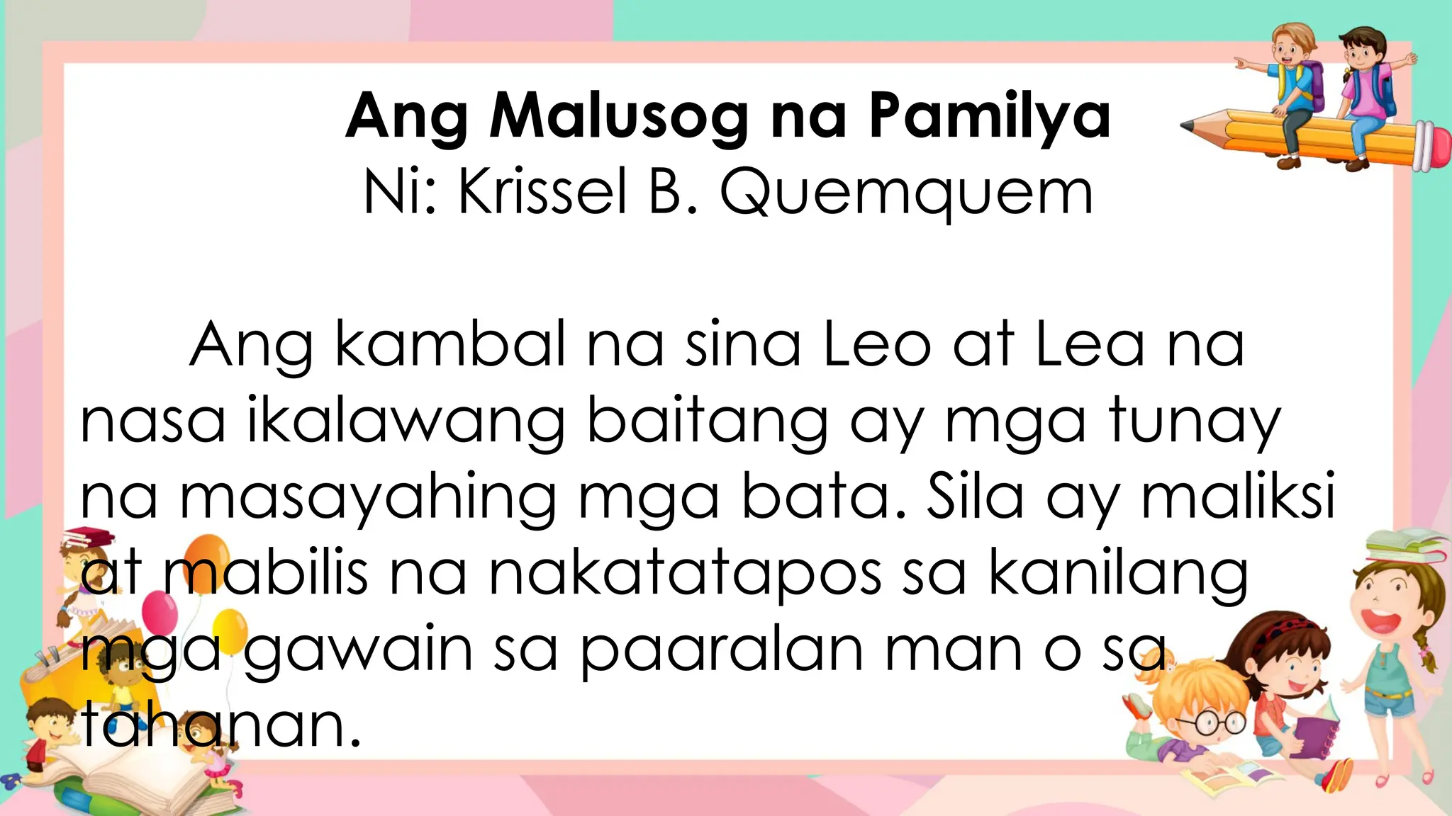 Ang Malusog na Pamilya
Ni: Krissel B. Quemquem
Ang kambal na sina Leo at Lea na
nasa ikalawang baitang ay mga tunay
na masayahing mga bata. Sila ay maliksi
at mabilis na nakatatapos sa kanilang
mga gawain sa paaralan man o sa
tahanan.
 